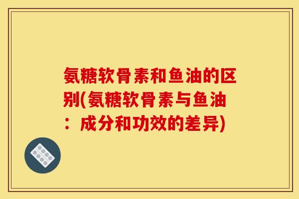 氨糖软骨素和鱼油的区别(氨糖软骨素与鱼油：成分和功效的差异)
