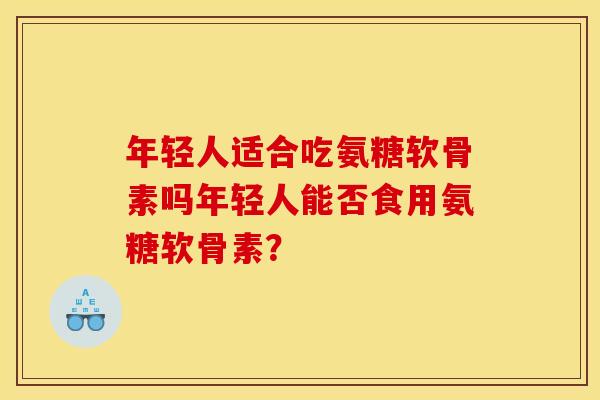 年轻人适合吃氨糖软骨素吗年轻人能否食用氨糖软骨素? 年轻人适合吃氨糖软骨素吗年轻人能否食用氨糖软骨素?