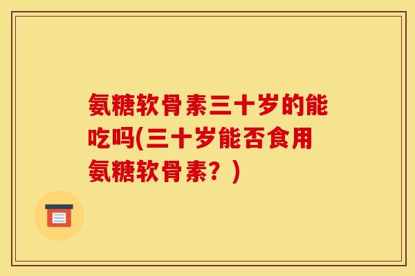 氨糖软骨素三十岁的能吃吗(三十岁能否食用氨糖软骨素？)