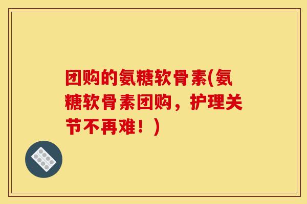 团购的氨糖软骨素(氨糖软骨素团购,护理关节不再难!) 团购的氨糖软骨素(氨糖软骨素团购,护理关节不再难!)