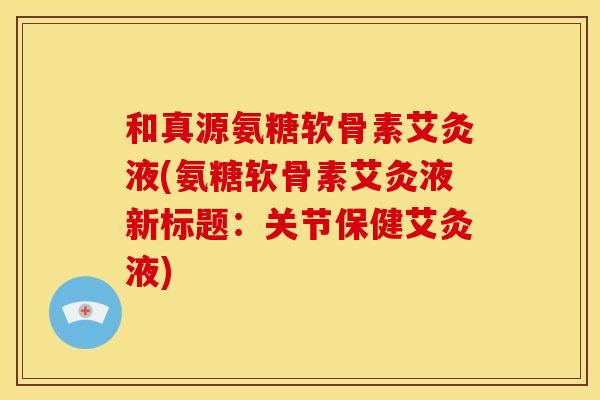 和真源氨糖软骨素艾灸液(氨糖软骨素艾灸液新标题:关节保健艾灸液) 和真源氨糖软骨素艾灸液(氨糖软骨素艾灸液新标题:关节保健艾灸液)