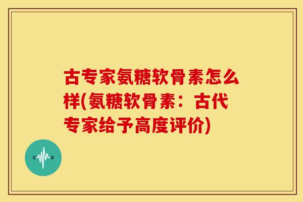古专家氨糖软骨素怎么样(氨糖软骨素:古代专家给予高度评价) 古专家氨糖软骨素怎么样(氨糖软骨素:古代专家给予高度评价)