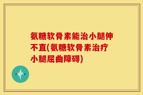 氨糖软骨素能小腿伸不直(氨糖软骨素小腿屈曲障碍) 氨糖软骨素能小腿伸不直(氨糖软骨素小腿屈曲障碍)