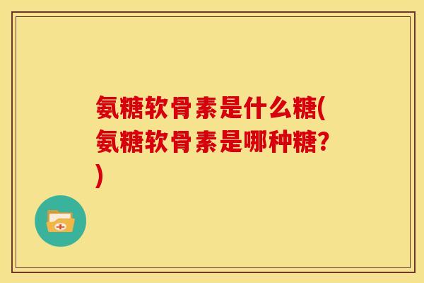 氨糖软骨素是什么糖(氨糖软骨素是哪种糖？)