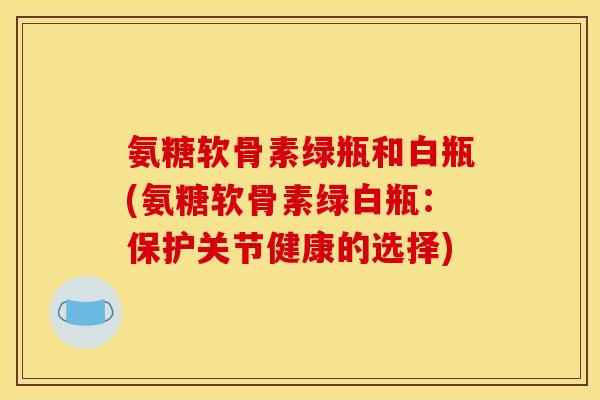 氨糖软骨素绿瓶和白瓶(氨糖软骨素绿白瓶：保护关节健康的选择)