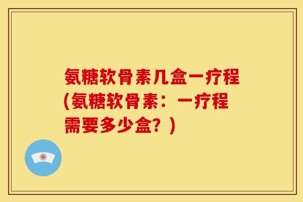 氨糖软骨素几盒一疗程(氨糖软骨素:一疗程需要多少盒?) 氨糖软骨素几盒一疗程(氨糖软骨素:一疗程需要多少盒?)