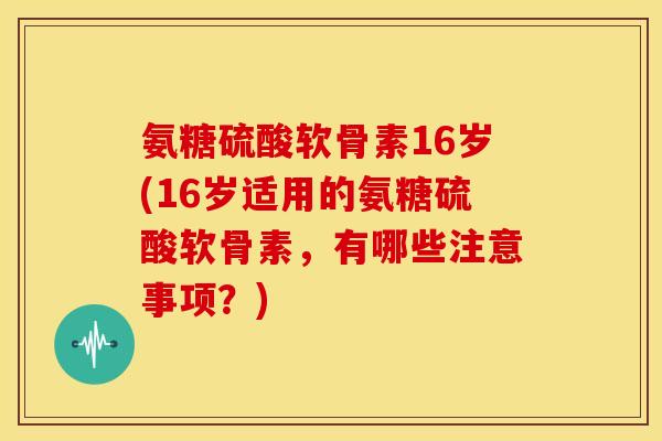 氨糖硫酸软骨素16岁(16岁适用的氨糖硫酸软骨素,有哪些注意事项?) 氨糖硫酸软骨素16岁(16岁适用的氨糖硫酸软骨素,有哪些注意事项?)