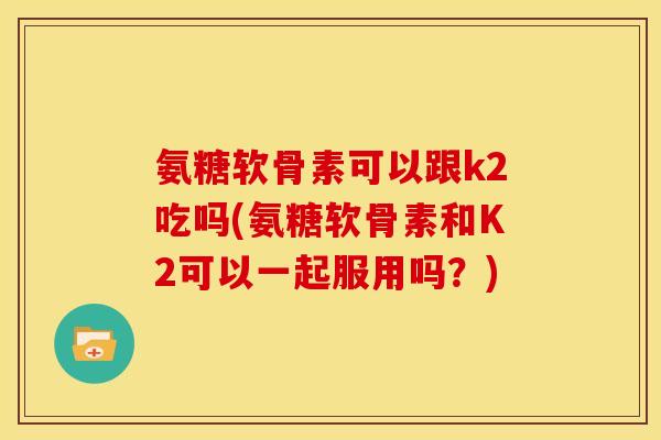 氨糖软骨素可以跟k2吃吗(氨糖软骨素和K2可以一起服用吗?) 氨糖软骨素可以跟k2吃吗(氨糖软骨素和K2可以一起服用吗?)