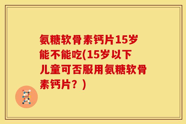 氨糖软骨素钙片15岁能不能吃(15岁以下儿童可否服用氨糖软骨素钙片？)