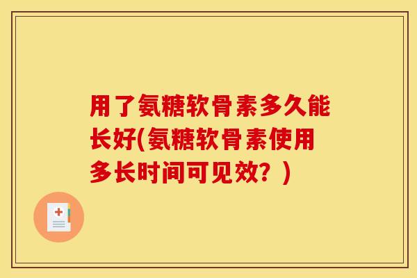 用了氨糖软骨素多久能长好(氨糖软骨素使用多长时间可见效?) 用了氨糖软骨素多久能长好(氨糖软骨素使用多长时间可见效?)