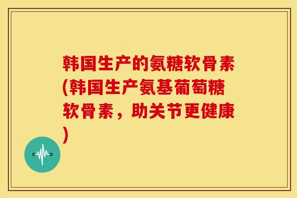 韩国生产的氨糖软骨素(韩国生产氨基葡萄糖软骨素，助关节更健康)