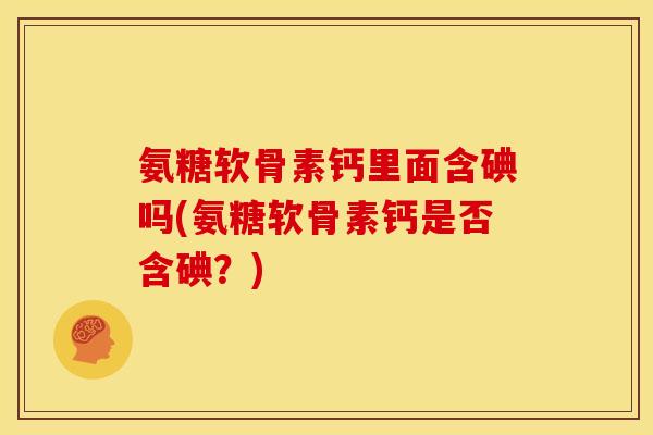 氨糖软骨素钙里面含碘吗(氨糖软骨素钙是否含碘?) 氨糖软骨素钙里面含碘吗(氨糖软骨素钙是否含碘?)