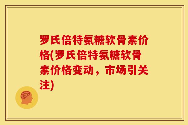 罗氏倍特氨糖软骨素价格(罗氏倍特氨糖软骨素价格变动,市场引关注) 罗氏倍特氨糖软骨素价格(罗氏倍特氨糖软骨素价格变动,市场引关注)