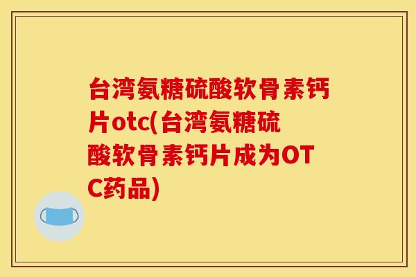 台湾氨糖硫酸软骨素钙片otc(台湾氨糖硫酸软骨素钙片成为OTC药品)