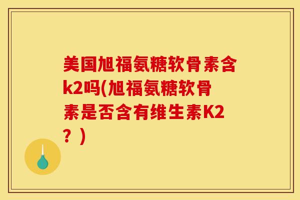 美国旭福氨糖软骨素含k2吗(旭福氨糖软骨素是否含有维生素K2?) 美国旭福氨糖软骨素含k2吗(旭福氨糖软骨素是否含有维生素K2?)