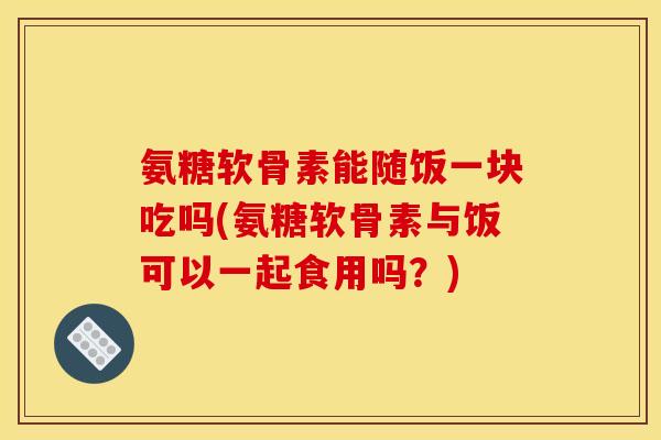 氨糖软骨素能随饭一块吃吗(氨糖软骨素与饭可以一起食用吗？)