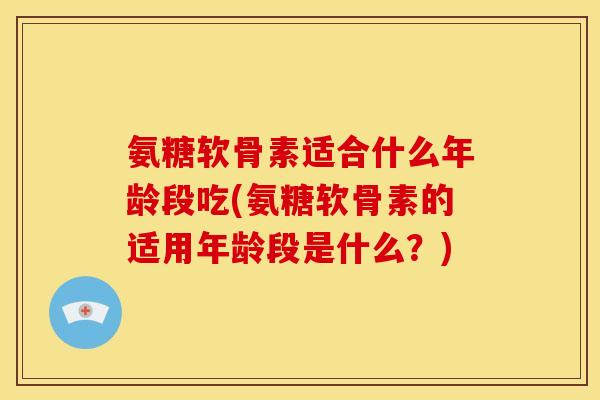 氨糖软骨素适合什么年龄段吃(氨糖软骨素的适用年龄段是什么？)