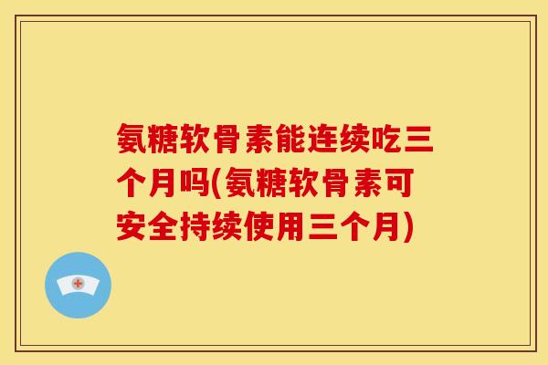 氨糖软骨素能连续吃三个月吗(氨糖软骨素可安全持续使用三个月) 氨糖软骨素能连续吃三个月吗(氨糖软骨素可安全持续使用三个月)