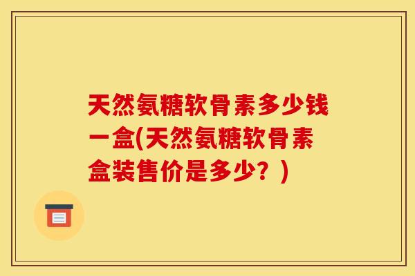 天然氨糖软骨素多少钱一盒(天然氨糖软骨素盒装售价是多少?) 天然氨糖软骨素多少钱一盒(天然氨糖软骨素盒装售价是多少?)