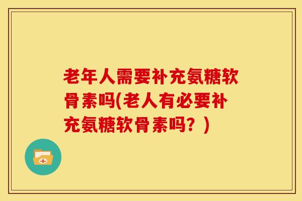 老年人需要补充氨糖软骨素吗(老人有必要补充氨糖软骨素吗?) 老年人需要补充氨糖软骨素吗(老人有必要补充氨糖软骨素吗?)