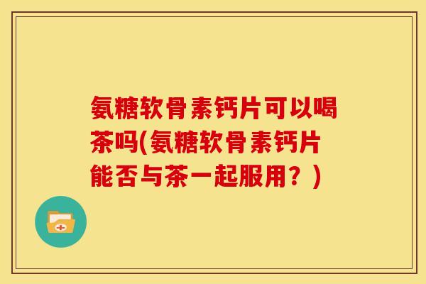 氨糖软骨素钙片可以喝茶吗(氨糖软骨素钙片能否与茶一起服用？)