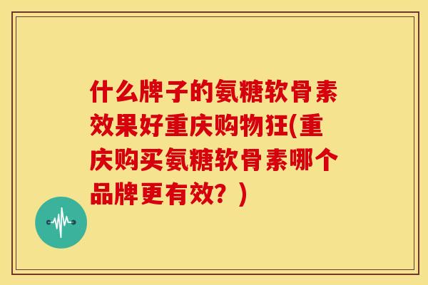 什么牌子的氨糖软骨素效果好重庆购物狂(重庆购买氨糖软骨素哪个品牌更有效？)