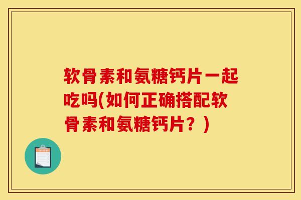 软骨素和氨糖钙片一起吃吗(如何正确搭配软骨素和氨糖钙片?) 软骨素和氨糖钙片一起吃吗(如何正确搭配软骨素和氨糖钙片?)