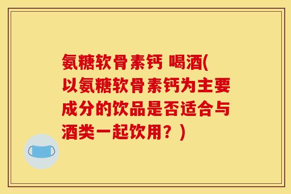 氨糖软骨素钙 喝酒(以氨糖软骨素钙为主要成分的饮品是否适合与酒类一起饮用?) 氨糖软骨素钙 喝酒(以氨糖软骨素钙为主要成分的饮品是否适合与酒类一起饮用?)
