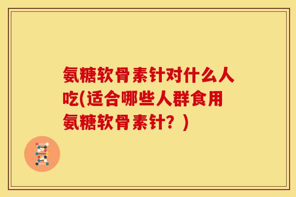 氨糖软骨素针对什么人吃(适合哪些人群食用氨糖软骨素针?) 氨糖软骨素针对什么人吃(适合哪些人群食用氨糖软骨素针?)