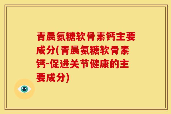 青晨氨糖软骨素钙主要成分(青晨氨糖软骨素钙-促进关节健康的主要成分)