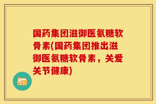 国药集团滋御医氨糖软骨素(国药集团推出滋御医氨糖软骨素，关爱关节健康)