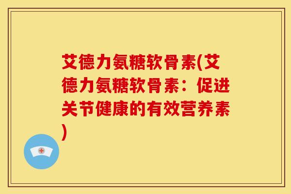 艾德力氨糖软骨素(艾德力氨糖软骨素:促进关节健康的有效营养素) 艾德力氨糖软骨素(艾德力氨糖软骨素:促进关节健康的有效营养素)