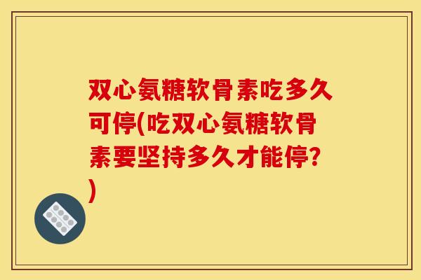 双心氨糖软骨素吃多久可停(吃双心氨糖软骨素要坚持多久才能停？)