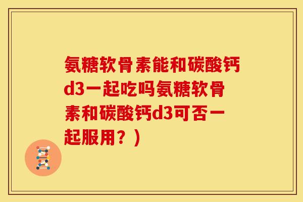 氨糖软骨素能和碳酸钙d3一起吃吗氨糖软骨素和碳酸钙d3可否一起服用?) 氨糖软骨素能和碳酸钙d3一起吃吗氨糖软骨素和碳酸钙d3可否一起服用?)