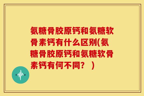 氨糖骨胶原钙和氨糖软骨素钙有什么区别(氨糖骨胶原钙和氨糖软骨素钙有何不同？ )