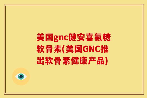 美国gnc健安喜氨糖软骨素(美国GNC推出软骨素健康产品) 美国gnc健安喜氨糖软骨素(美国GNC推出软骨素健康产品)