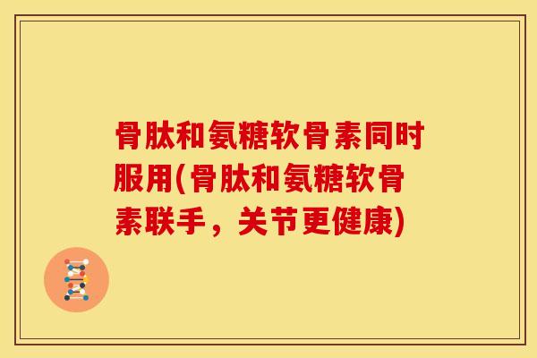 骨肽和氨糖软骨素同时服用(骨肽和氨糖软骨素联手，关节更健康)