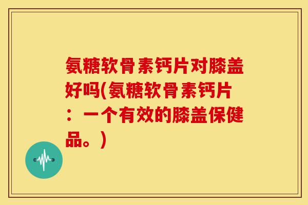 氨糖软骨素钙片对膝盖好吗(氨糖软骨素钙片:一个有效的膝盖保健品。) 氨糖软骨素钙片对膝盖好吗(氨糖软骨素钙片:一个有效的膝盖保健品。)
