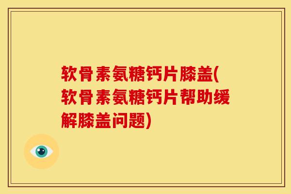 软骨素氨糖钙片膝盖(软骨素氨糖钙片帮助缓解膝盖问题)