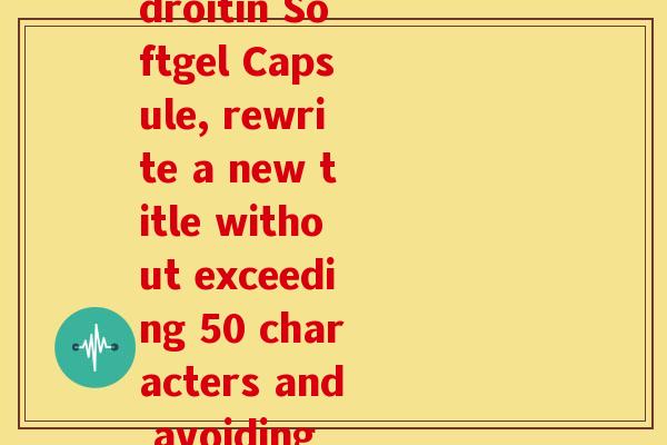 氨糖软骨素软胶囊英文(Amid the English title Glucosamine Chondroitin Softgel Capsule, rewrite a new title without exceeding 50 characters and avoiding symbols such as , AI prompts, and redundancies.) 氨糖软骨素软胶囊英文(Amid the English title Glucosamine Chondroitin Softgel Capsule, rewrite a new title without exceeding 50 characters and avoiding symbols such as , AI prompts, and redundancies.)