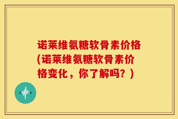 诺莱维氨糖软骨素价格(诺莱维氨糖软骨素价格变化,你了解吗?) 诺莱维氨糖软骨素价格(诺莱维氨糖软骨素价格变化,你了解吗?)