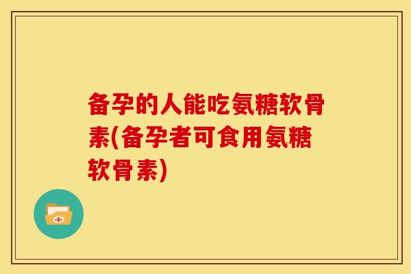 备孕的人能吃氨糖软骨素(备孕者可食用氨糖软骨素) 备孕的人能吃氨糖软骨素(备孕者可食用氨糖软骨素)