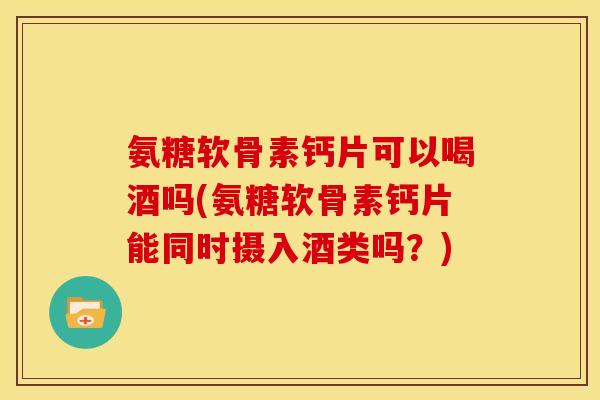 氨糖软骨素钙片可以喝酒吗(氨糖软骨素钙片能同时摄入酒类吗?) 氨糖软骨素钙片可以喝酒吗(氨糖软骨素钙片能同时摄入酒类吗?)