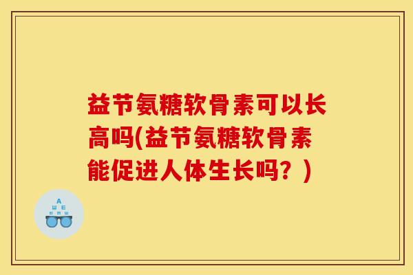 益节氨糖软骨素可以长高吗(益节氨糖软骨素能促进人体生长吗?) 益节氨糖软骨素可以长高吗(益节氨糖软骨素能促进人体生长吗?)