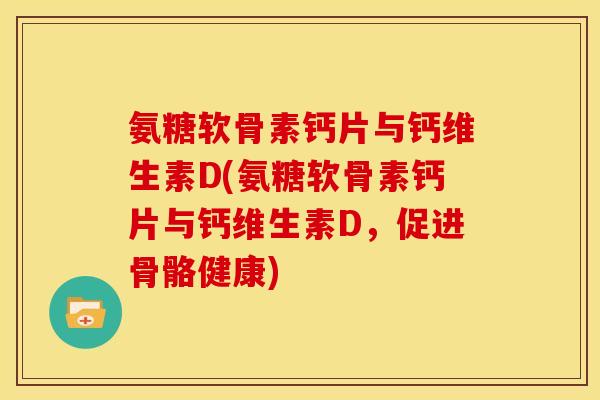氨糖软骨素钙片与钙维生素D(氨糖软骨素钙片与钙维生素D,促进骨骼健康) 氨糖软骨素钙片与钙维生素D(氨糖软骨素钙片与钙维生素D,促进骨骼健康)