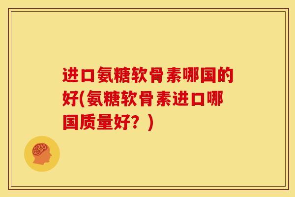 进口氨糖软骨素哪国的好(氨糖软骨素进口哪国质量好?) 进口氨糖软骨素哪国的好(氨糖软骨素进口哪国质量好?)