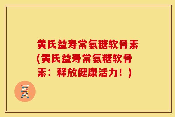 黄氏益寿常氨糖软骨素(黄氏益寿常氨糖软骨素:释放健康活力!) 黄氏益寿常氨糖软骨素(黄氏益寿常氨糖软骨素:释放健康活力!)