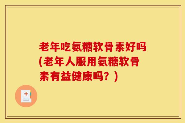老年吃氨糖软骨素好吗(老年人服用氨糖软骨素有益健康吗？)