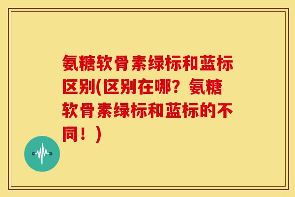 氨糖软骨素绿标和蓝标区别(区别在哪？氨糖软骨素绿标和蓝标的不同！)