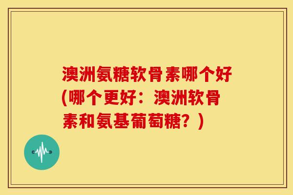 澳洲氨糖软骨素哪个好(哪个更好:澳洲软骨素和氨基葡萄糖?) 澳洲氨糖软骨素哪个好(哪个更好:澳洲软骨素和氨基葡萄糖?)